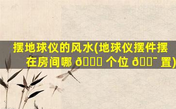 摆地球仪的风水(地球仪摆件摆在房间哪 🍀 个位 🐯 置)